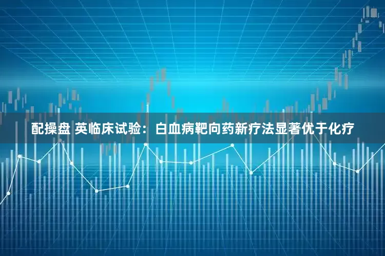 配操盘 英临床试验：白血病靶向药新疗法显著优于化疗