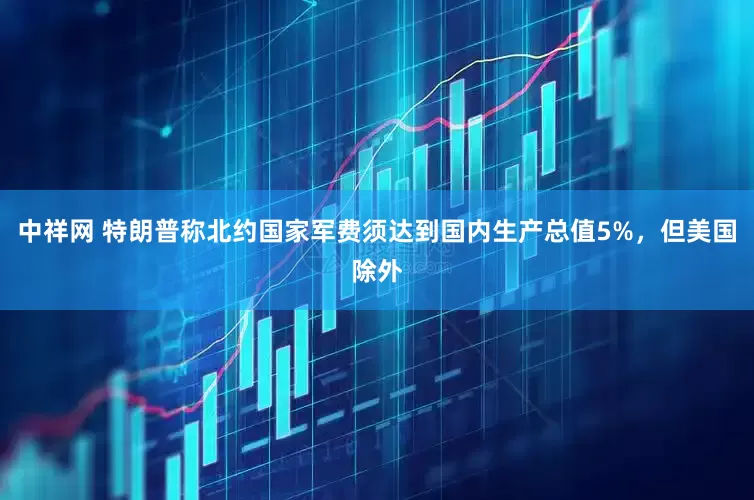 中祥网 特朗普称北约国家军费须达到国内生产总值5%，但美国除外