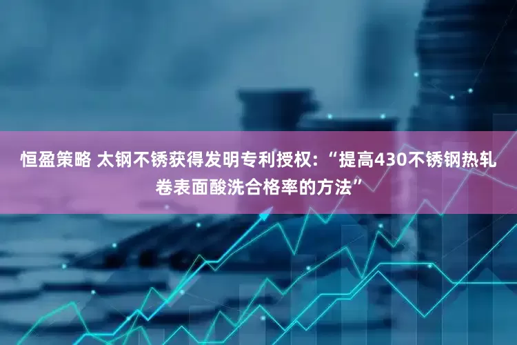 恒盈策略 太钢不锈获得发明专利授权: “提高430不锈钢热轧卷表面酸洗合格率的方法”