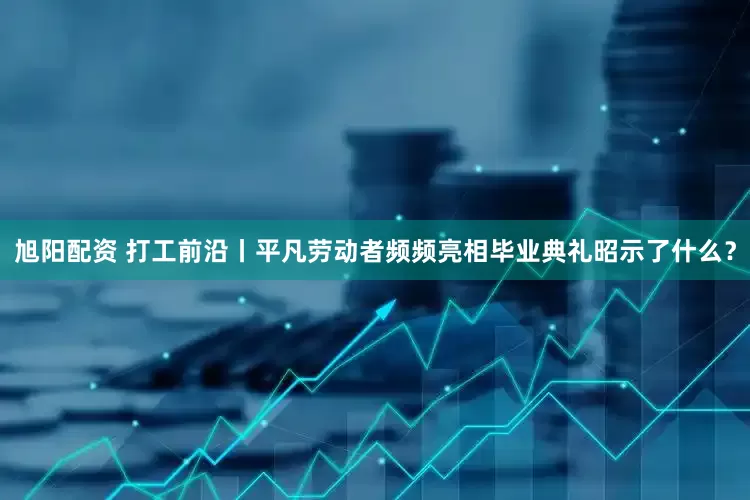 旭阳配资 打工前沿丨平凡劳动者频频亮相毕业典礼昭示了什么？