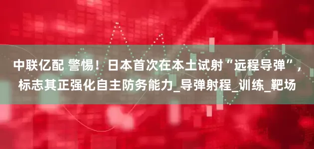中联亿配 警惕！日本首次在本土试射“远程导弹”，标志其正强化自主防务能力_导弹射程_训练_靶场