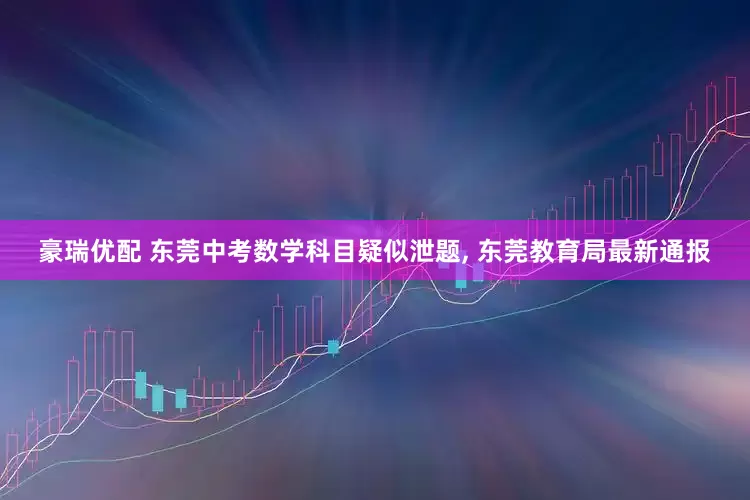 豪瑞优配 东莞中考数学科目疑似泄题, 东莞教育局最新通报