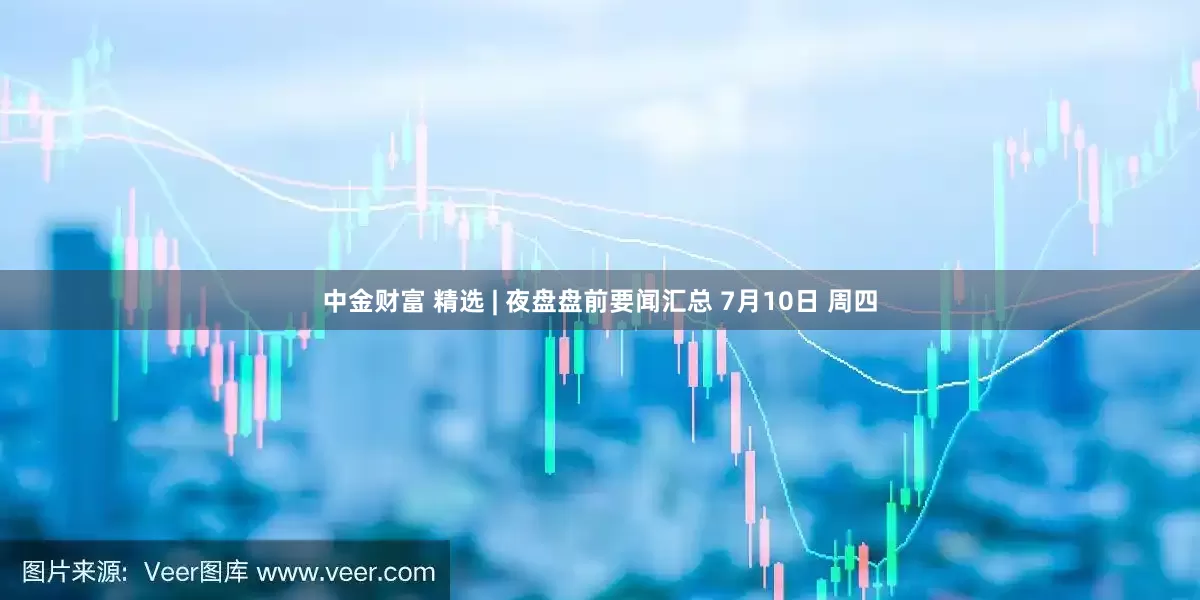 中金财富 精选 | 夜盘盘前要闻汇总 7月10日 周四