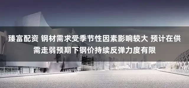 臻富配资 钢材需求受季节性因素影响较大 预计在供需走弱预期下钢价持续反弹力度有限