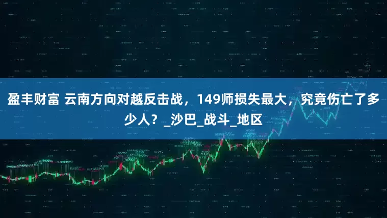 盈丰财富 云南方向对越反击战，149师损失最大，究竟伤亡了多少人？_沙巴_战斗_地区