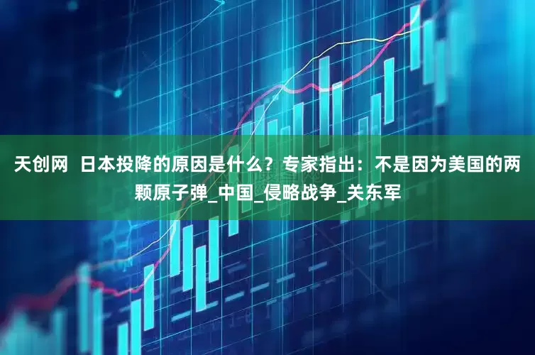 天创网  日本投降的原因是什么？专家指出：不是因为美国的两颗原子弹_中国_侵略战争_关东军