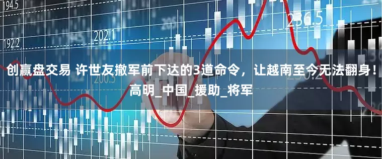 创赢盘交易 许世友撤军前下达的3道命令，让越南至今无法翻身！高明_中国_援助_将军
