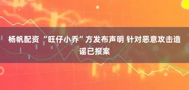 杨帆配资 “旺仔小乔”方发布声明 针对恶意攻击造谣已报案