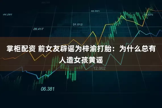 掌柜配资 前女友辟谣为梓渝打胎：为什么总有人造女孩黄谣