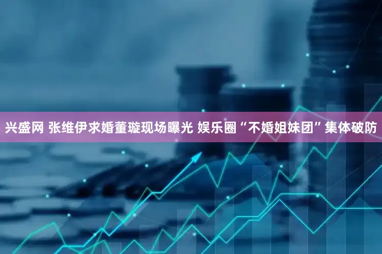 兴盛网 张维伊求婚董璇现场曝光 娱乐圈“不婚姐妹团”集体破防