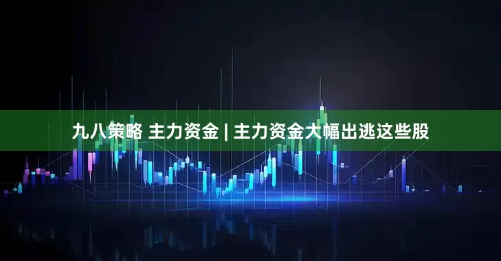 九八策略 主力资金 | 主力资金大幅出逃这些股