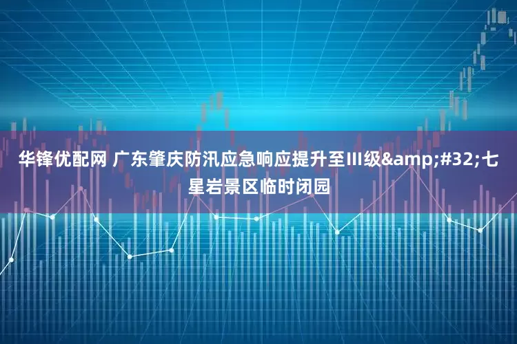 华锋优配网 广东肇庆防汛应急响应提升至Ⅲ级&#32;七星岩景区临时闭园