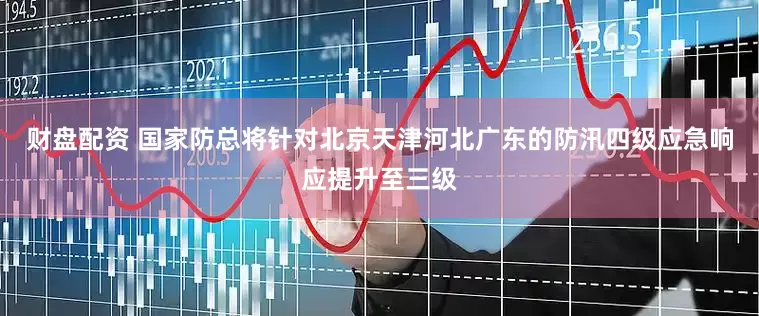 财盘配资 国家防总将针对北京天津河北广东的防汛四级应急响应提升至三级