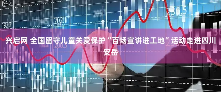 兴启网 全国留守儿童关爱保护“百场宣讲进工地”活动走进四川安岳