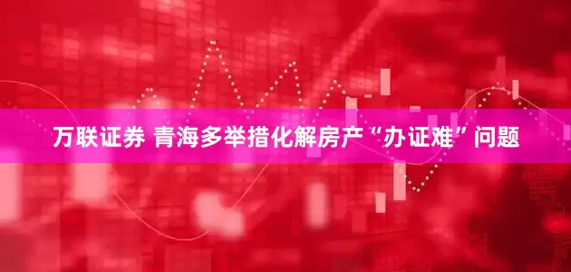 万联证券 青海多举措化解房产“办证难”问题