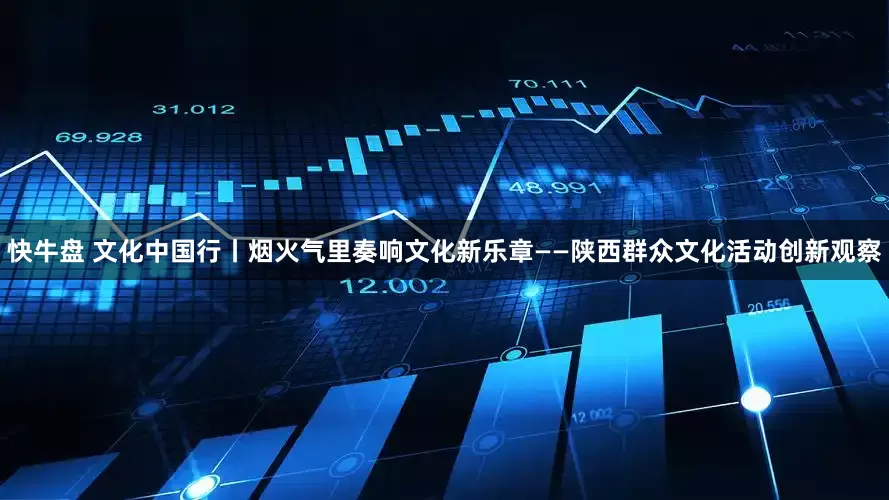 快牛盘 文化中国行丨烟火气里奏响文化新乐章——陕西群众文化活动创新观察