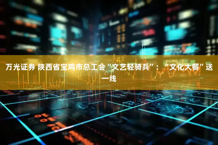 万光证券 陕西省宝鸡市总工会“文艺轻骑兵”：“文化大餐”送一线