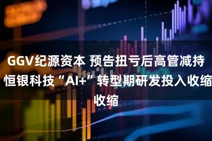 GGV纪源资本 预告扭亏后高管减持 恒银科技“AI+”转型期研发投入收缩
