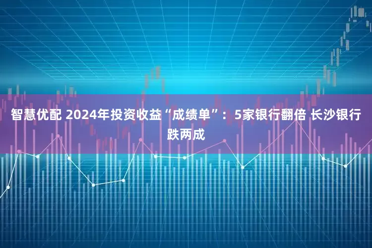 智慧优配 2024年投资收益“成绩单”：5家银行翻倍 长沙银行跌两成