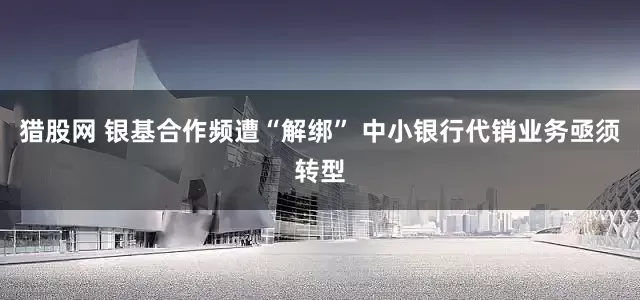 猎股网 银基合作频遭“解绑” 中小银行代销业务亟须转型