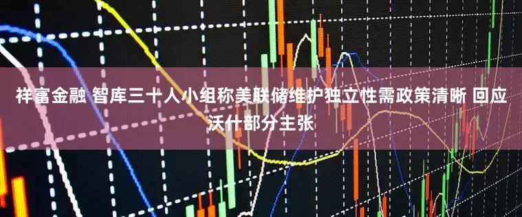 祥富金融 智库三十人小组称美联储维护独立性需政策清晰 回应沃什部分主张