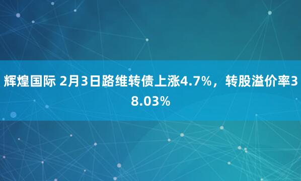 辉煌国际 2月3日路维转债上涨4.7%，转股溢价率38.03%